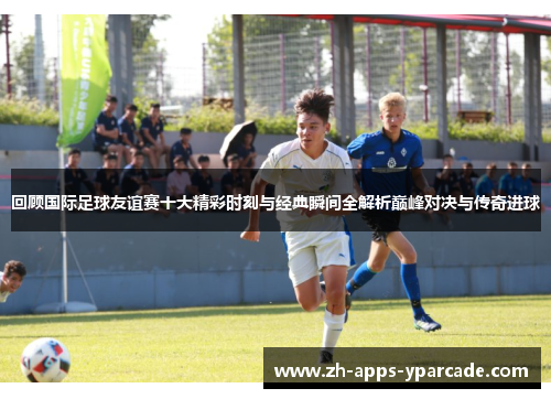 回顾国际足球友谊赛十大精彩时刻与经典瞬间全解析巅峰对决与传奇进球