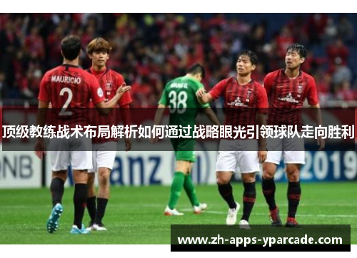 顶级教练战术布局解析如何通过战略眼光引领球队走向胜利